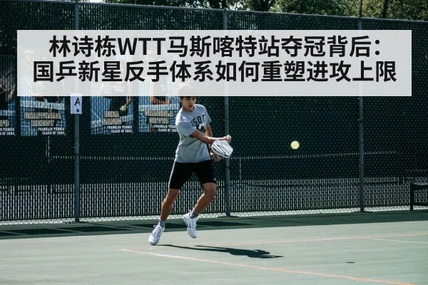 林诗栋WTT马斯喀特站夺冠背后:国乒新星反手体系如何重塑进攻上限